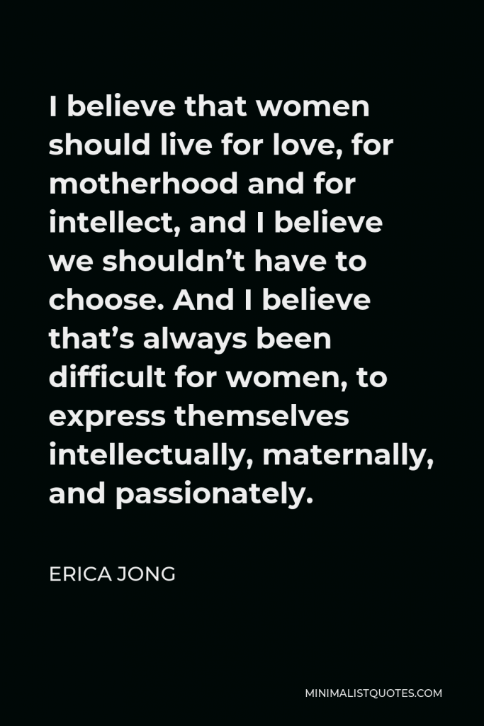 Erica Jong Quote - I believe that women should live for love, for motherhood and for intellect, and I believe we shouldn’t have to choose. And I believe that’s always been difficult for women, to express themselves intellectually, maternally, and passionately.
