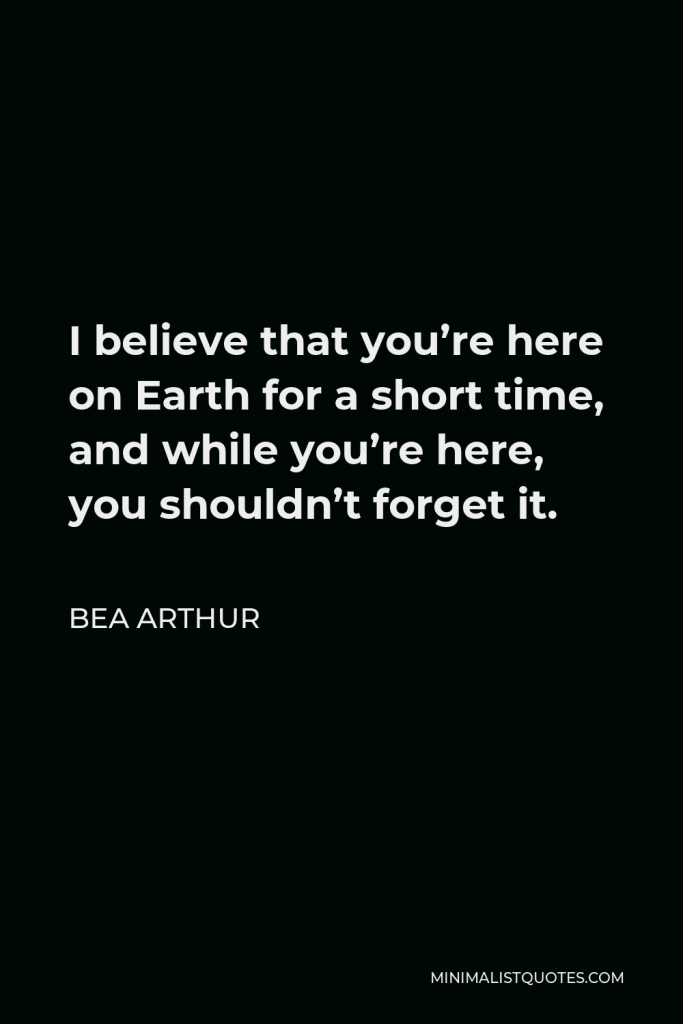 Bea Arthur Quote - I believe that you’re here on Earth for a short time, and while you’re here, you shouldn’t forget it.
