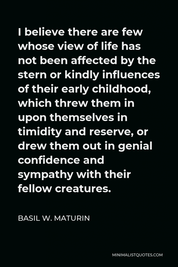 Basil W. Maturin Quote - I believe there are few whose view of life has not been affected by the stern or kindly influences of their early childhood, which threw them in upon themselves in timidity and reserve, or drew them out in genial confidence and sympathy with their fellow creatures.