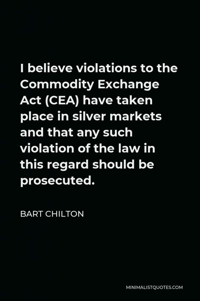 Bart Chilton Quote - I believe violations to the Commodity Exchange Act (CEA) have taken place in silver markets and that any such violation of the law in this regard should be prosecuted.