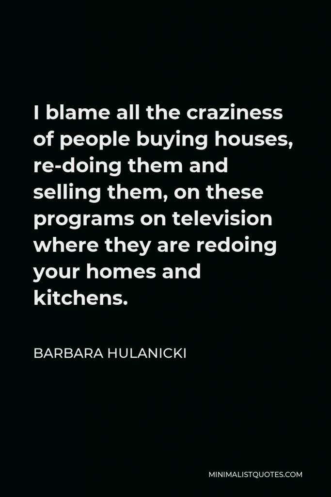 Barbara Hulanicki Quote - I blame all the craziness of people buying houses, re-doing them and selling them, on these programs on television where they are redoing your homes and kitchens.