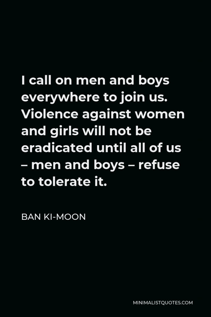 Ban Ki-moon Quote - I call on men and boys everywhere to join us. Violence against women and girls will not be eradicated until all of us – men and boys – refuse to tolerate it.