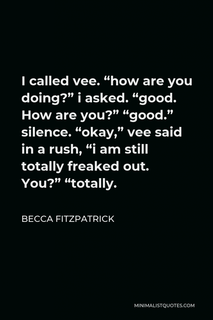 Becca Fitzpatrick Quote - I called vee. “how are you doing?” i asked. “good. How are you?” “good.” silence. “okay,” vee said in a rush, “i am still totally freaked out. You?” “totally.