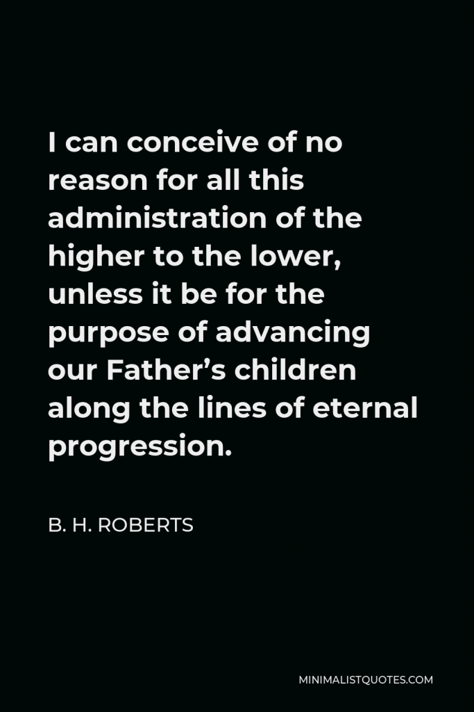 B. H. Roberts Quote - I can conceive of no reason for all this administration of the higher to the lower, unless it be for the purpose of advancing our Father’s children along the lines of eternal progression.