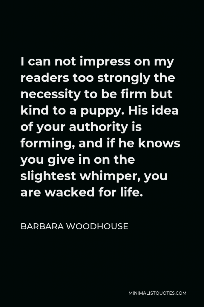 Barbara Woodhouse Quote - I can not impress on my readers too strongly the necessity to be firm but kind to a puppy. His idea of your authority is forming, and if he knows you give in on the slightest whimper, you are wacked for life.