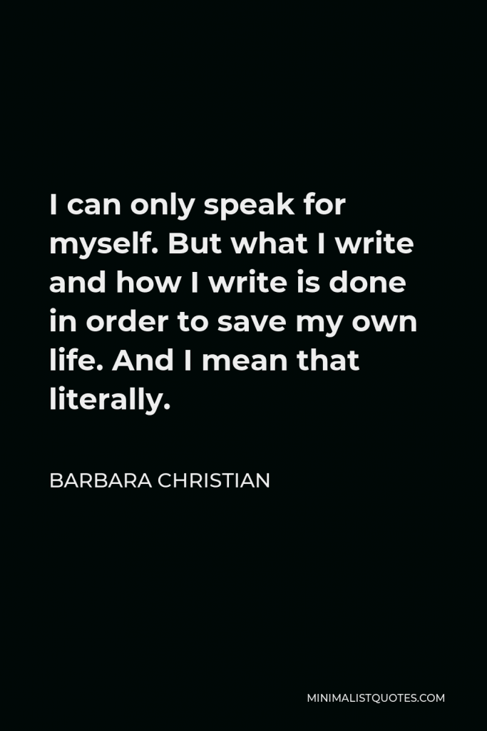 Barbara Christian Quote - I can only speak for myself. But what I write and how I write is done in order to save my own life. And I mean that literally.