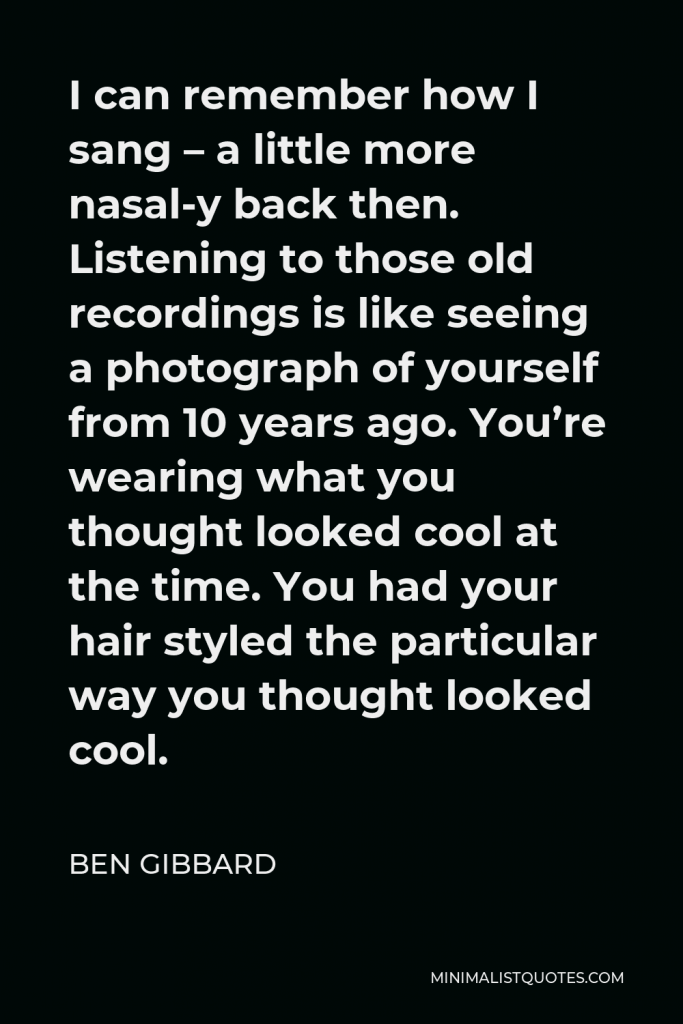Ben Gibbard Quote - I can remember how I sang – a little more nasal-y back then. Listening to those old recordings is like seeing a photograph of yourself from 10 years ago. You’re wearing what you thought looked cool at the time. You had your hair styled the particular way you thought looked cool.