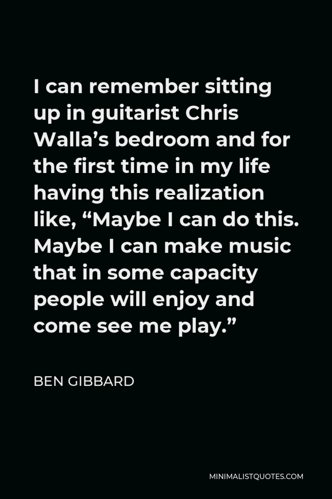 Ben Gibbard Quote - I can remember sitting up in guitarist Chris Walla’s bedroom and for the first time in my life having this realization like, “Maybe I can do this. Maybe I can make music that in some capacity people will enjoy and come see me play.”