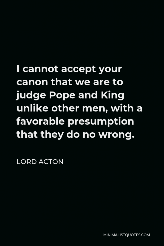 Lord Acton Quote - I cannot accept your canon that we are to judge Pope and King unlike other men, with a favorable presumption that they do no wrong.