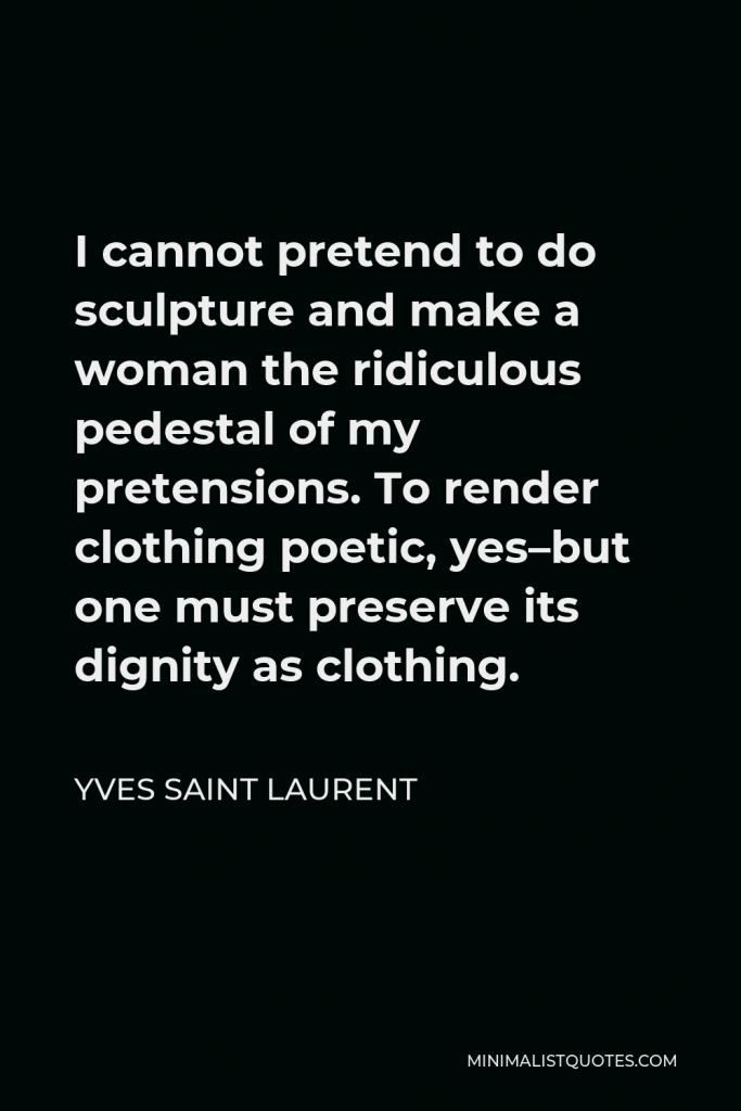 Yves Saint Laurent Quote - I cannot pretend to do sculpture and make a woman the ridiculous pedestal of my pretensions. To render clothing poetic, yes–but one must preserve its dignity as clothing.