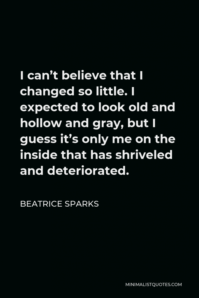 Beatrice Sparks Quote - I can’t believe that I changed so little. I expected to look old and hollow and gray, but I guess it’s only me on the inside that has shriveled and deteriorated.