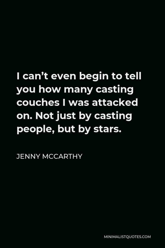 Jenny McCarthy Quote - I can’t even begin to tell you how many casting couches I was attacked on. Not just by casting people, but by stars. And when I wouldn’t give them my number, they’d say, “Who the hell do you think you are? You will never make it in this town. I’ll make sure of it.”