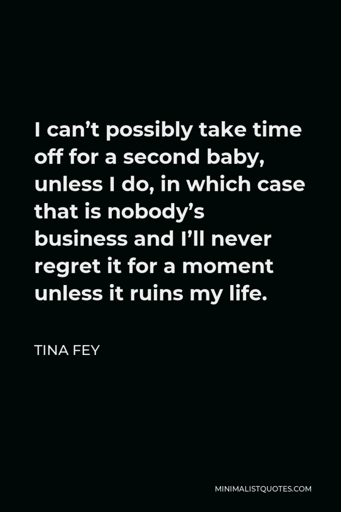 Tina Fey Quote - I can’t possibly take time off for a second baby, unless I do, in which case that is nobody’s business and I’ll never regret it for a moment unless it ruins my life.