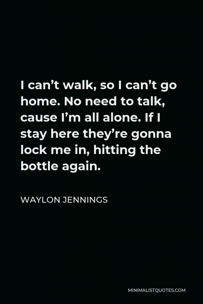 Waylon Jennings Quote - I can’t walk, so I can’t go home. No need to talk, cause I’m all alone. If I stay here they’re gonna lock me in, hitting the bottle again.