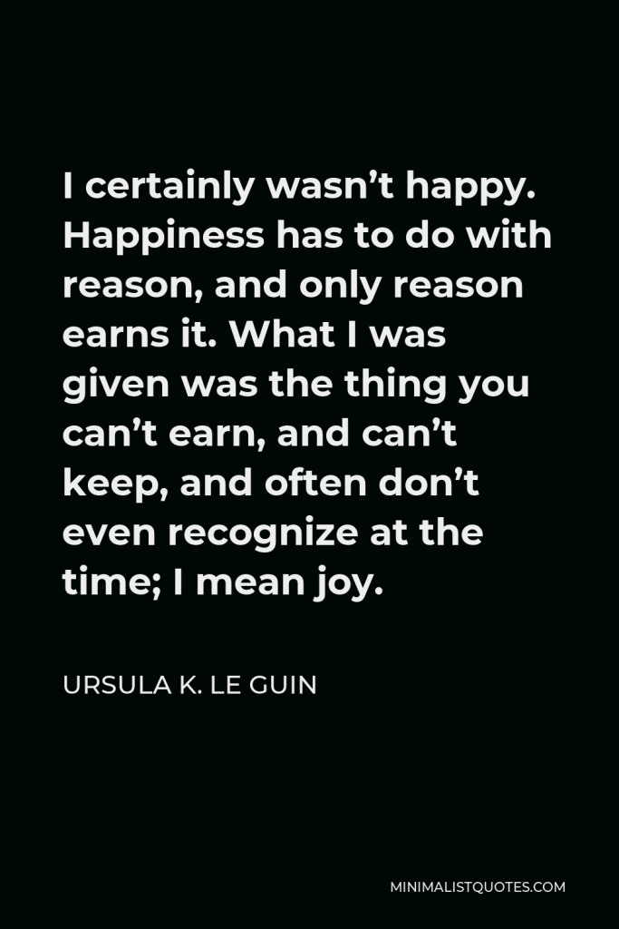 Ursula K. Le Guin Quote - I certainly wasn’t happy. Happiness has to do with reason, and only reason earns it. What I was given was the thing you can’t earn, and can’t keep, and often don’t even recognize at the time; I mean joy.