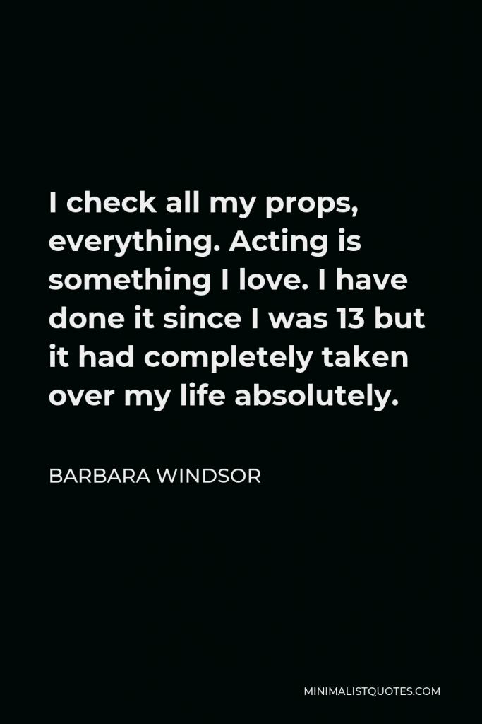 Barbara Windsor Quote - I check all my props, everything. Acting is something I love. I have done it since I was 13 but it had completely taken over my life absolutely.