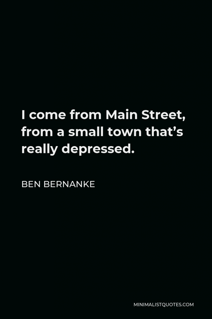 Ben Bernanke Quote - I come from Main Street, from a small town that’s really depressed.