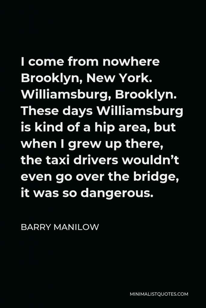 Barry Manilow Quote - I come from nowhere Brooklyn, New York. Williamsburg, Brooklyn. These days Williamsburg is kind of a hip area, but when I grew up there, the taxi drivers wouldn’t even go over the bridge, it was so dangerous.