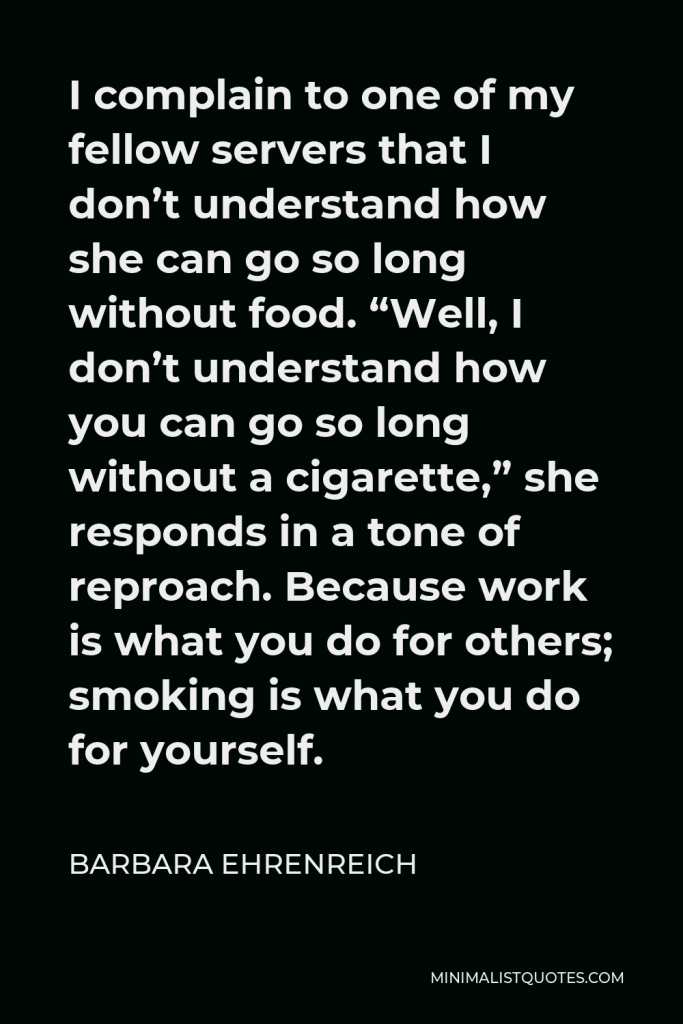 Barbara Ehrenreich Quote - I complain to one of my fellow servers that I don’t understand how she can go so long without food. “Well, I don’t understand how you can go so long without a cigarette,” she responds in a tone of reproach. Because work is what you do for others; smoking is what you do for yourself.