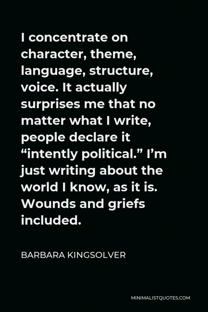 Barbara Kingsolver Quote - I concentrate on character, theme, language, structure, voice. It actually surprises me that no matter what I write, people declare it “intently political.” I’m just writing about the world I know, as it is. Wounds and griefs included.