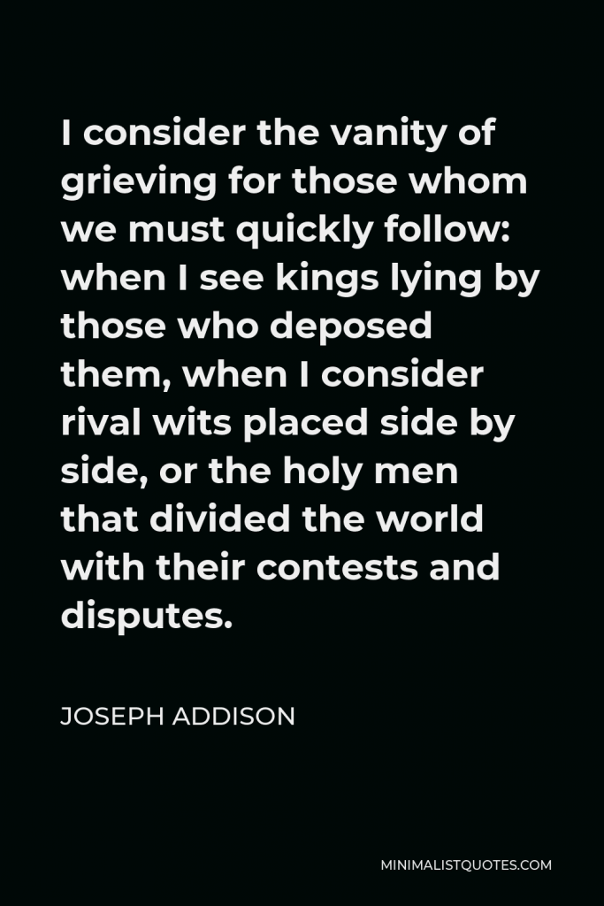 Joseph Addison Quote - I consider the vanity of grieving for those whom we must quickly follow: when I see kings lying by those who deposed them, when I consider rival wits placed side by side, or the holy men that divided the world with their contests and disputes.