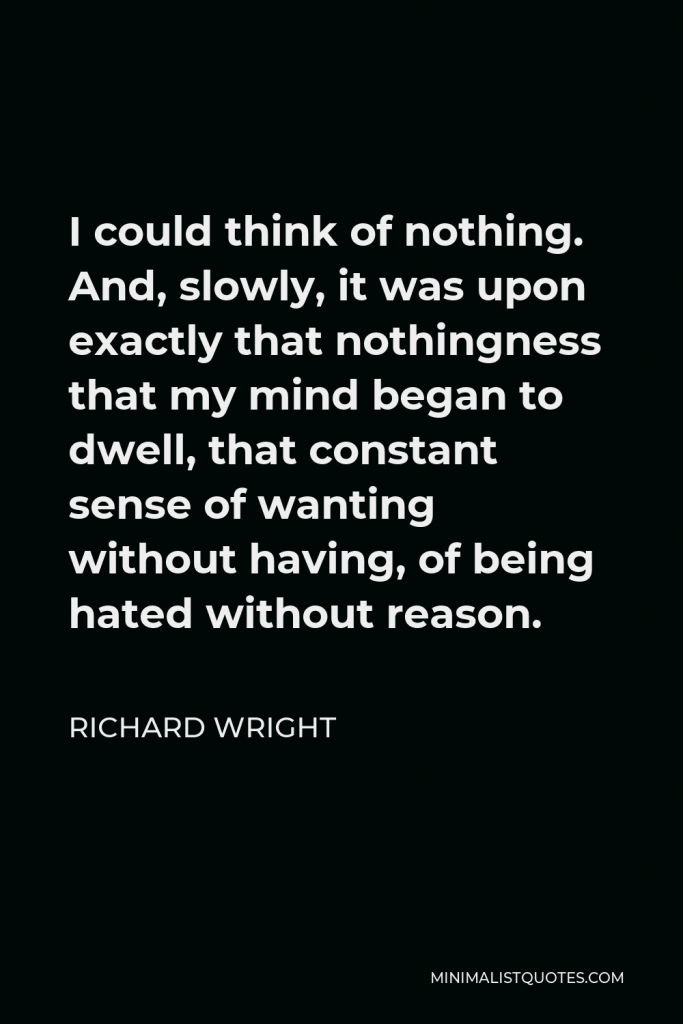 Richard Wright Quote - I could think of nothing. And, slowly, it was upon exactly that nothingness that my mind began to dwell, that constant sense of wanting without having, of being hated without reason.