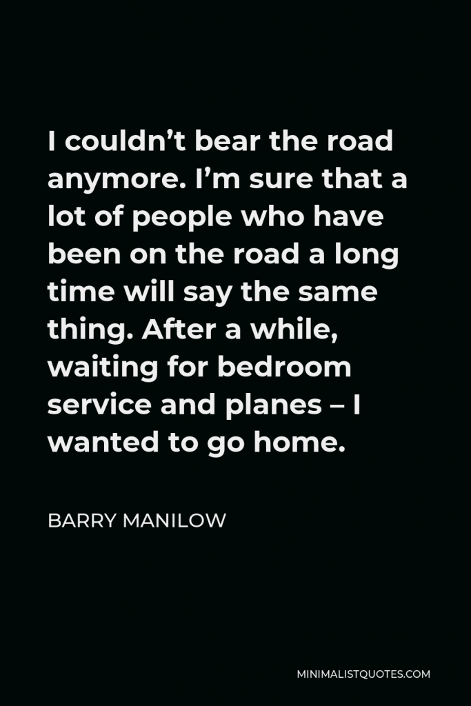 Barry Manilow Quote - I couldn’t bear the road anymore. I’m sure that a lot of people who have been on the road a long time will say the same thing. After a while, waiting for bedroom service and planes – I wanted to go home.