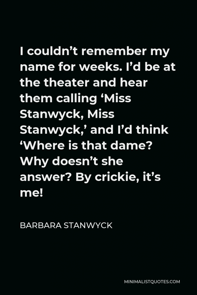 Barbara Stanwyck Quote - I couldn’t remember my name for weeks. I’d be at the theater and hear them calling ‘Miss Stanwyck, Miss Stanwyck,’ and I’d think ‘Where is that dame? Why doesn’t she answer? By crickie, it’s me!