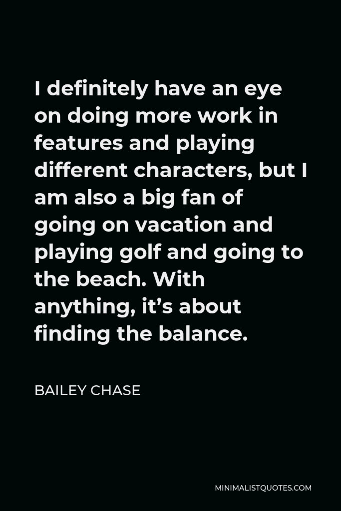 Bailey Chase Quote - I definitely have an eye on doing more work in features and playing different characters, but I am also a big fan of going on vacation and playing golf and going to the beach. With anything, it’s about finding the balance.