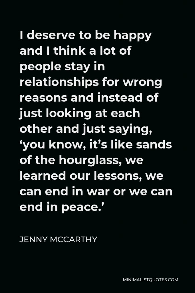 Jenny McCarthy Quote - I deserve to be happy and I think a lot of people stay in relationships for wrong reasons and instead of just looking at each other and just saying, ‘you know, it’s like sands of the hourglass, we learned our lessons, we can end in war or we can end in peace.’