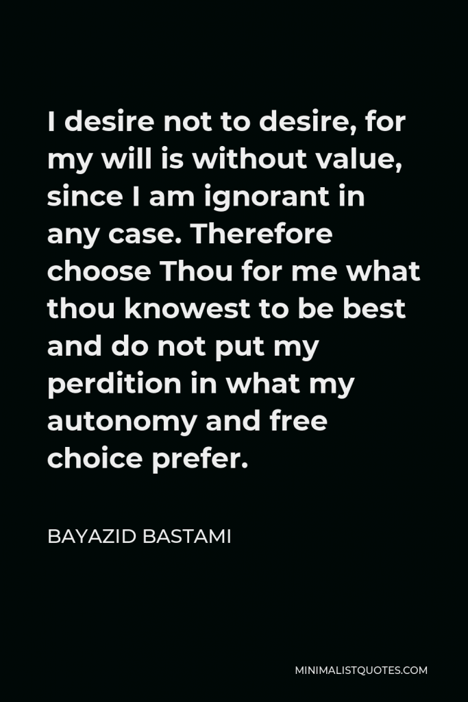 Bayazid Bastami Quote - I desire not to desire, for my will is without value, since I am ignorant in any case. Therefore choose Thou for me what thou knowest to be best and do not put my perdition in what my autonomy and free choice prefer.