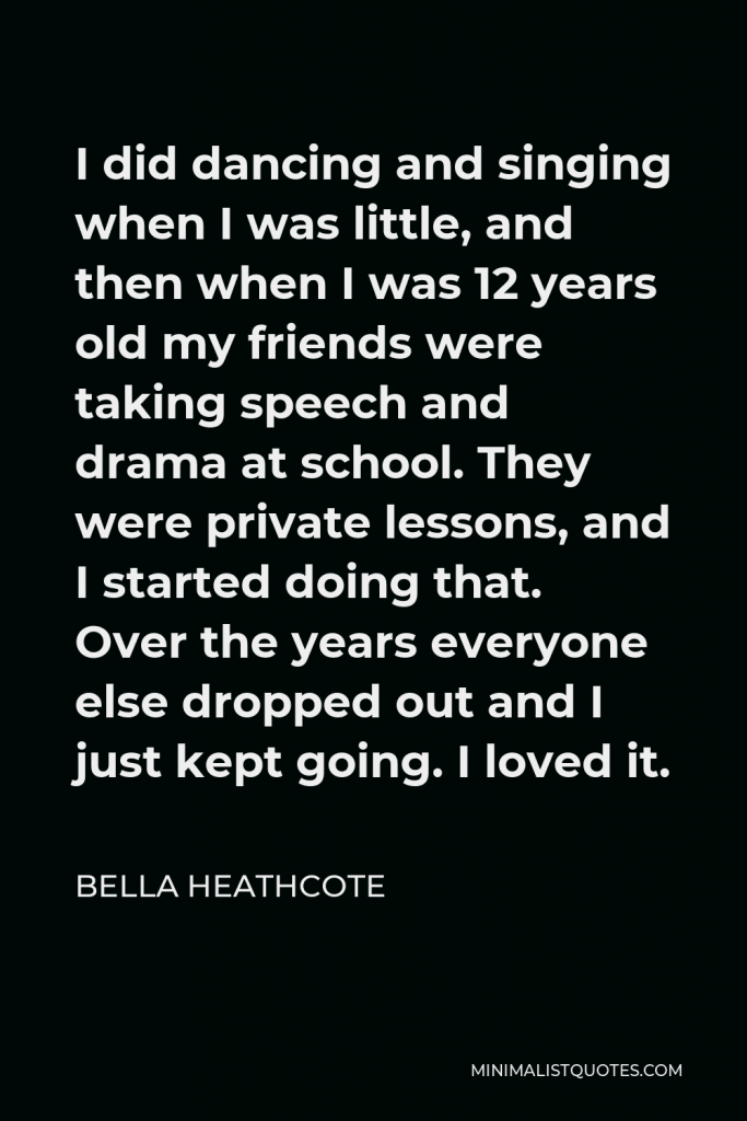 Bella Heathcote Quote - I did dancing and singing when I was little, and then when I was 12 years old my friends were taking speech and drama at school. They were private lessons, and I started doing that. Over the years everyone else dropped out and I just kept going. I loved it.