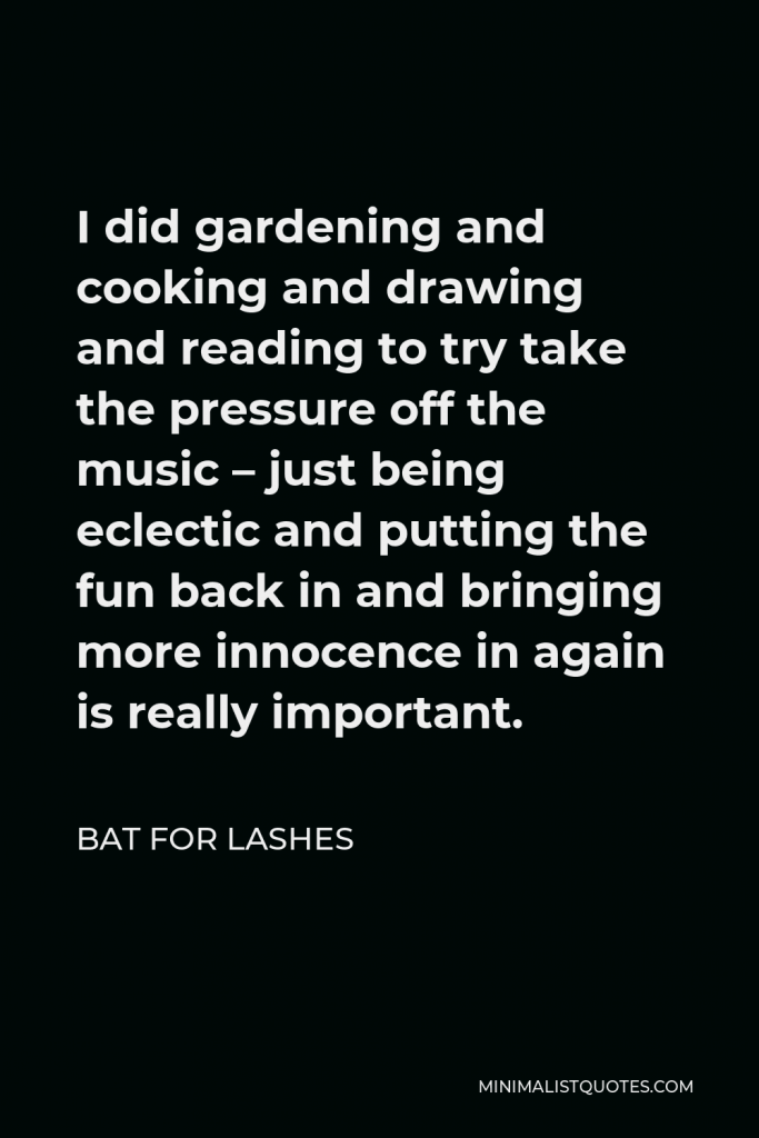 Bat for Lashes Quote - I did gardening and cooking and drawing and reading to try take the pressure off the music – just being eclectic and putting the fun back in and bringing more innocence in again is really important.