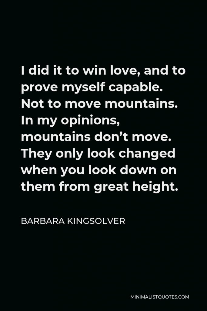 Barbara Kingsolver Quote - I did it to win love, and to prove myself capable. Not to move mountains. In my opinions, mountains don’t move. They only look changed when you look down on them from great height.