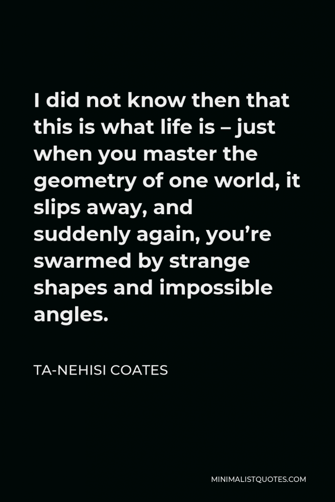 Ta-Nehisi Coates Quote - I did not know then that this is what life is – just when you master the geometry of one world, it slips away, and suddenly again, you’re swarmed by strange shapes and impossible angles.