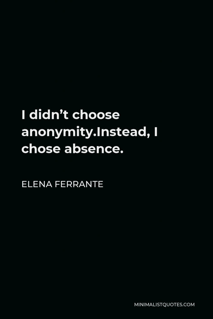 Elena Ferrante Quote - I didn’t choose anonymity.Instead, I chose absence.