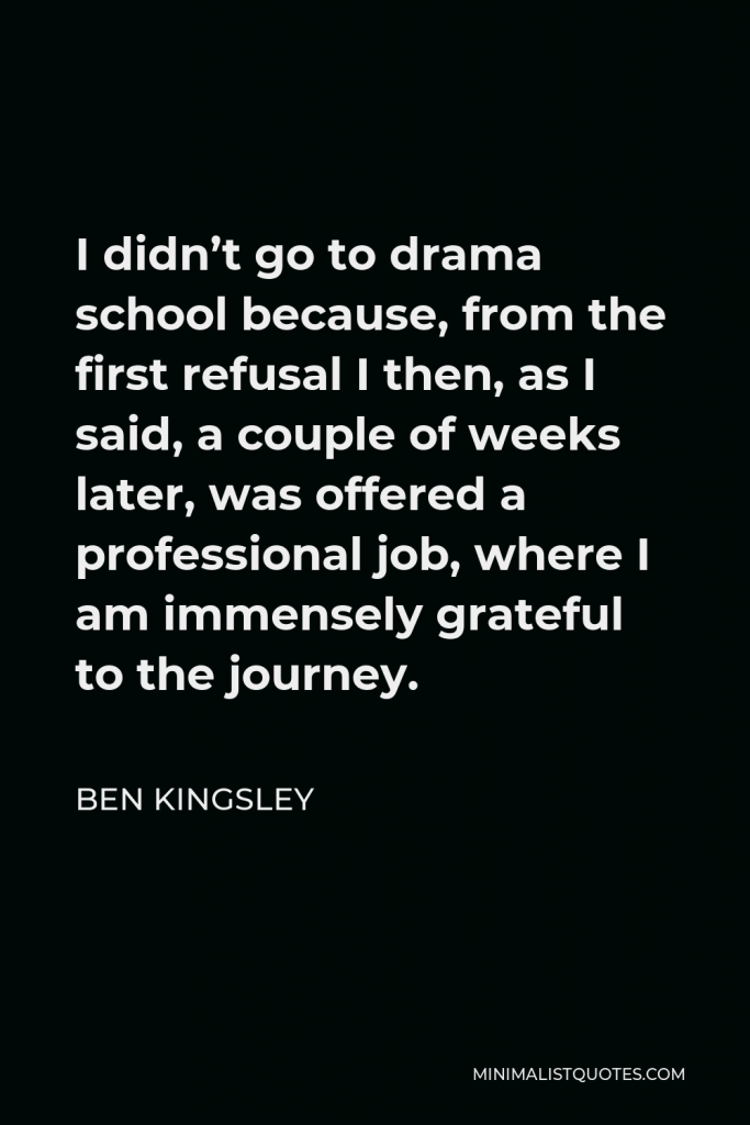 Ben Kingsley Quote - I didn’t go to drama school because, from the first refusal I then, as I said, a couple of weeks later, was offered a professional job, where I am immensely grateful to the journey.