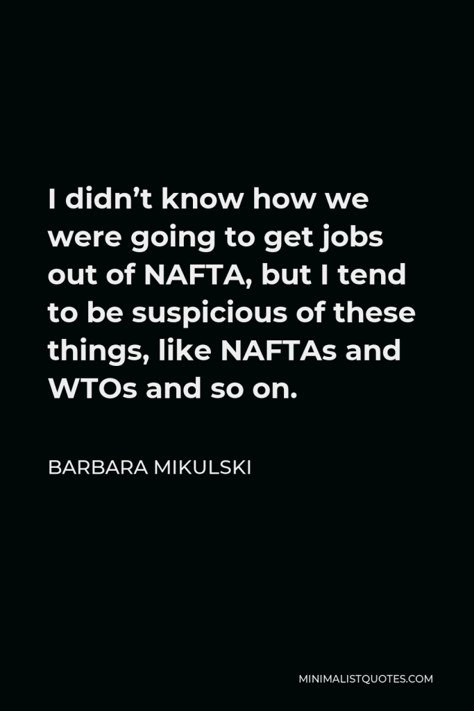 Barbara Mikulski Quote - I didn’t know how we were going to get jobs out of NAFTA, but I tend to be suspicious of these things, like NAFTAs and WTOs and so on.
