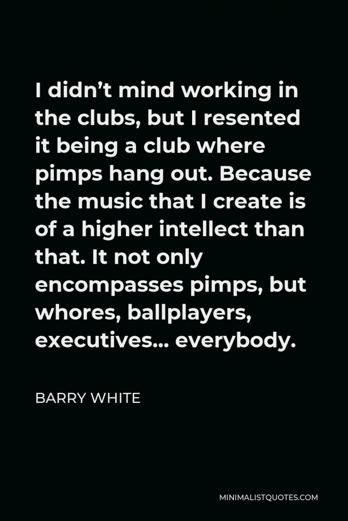 Barry White Quote - I didn’t mind working in the clubs, but I resented it being a club where pimps hang out. Because the music that I create is of a higher intellect than that. It not only encompasses pimps, but whores, ballplayers, executives… everybody.