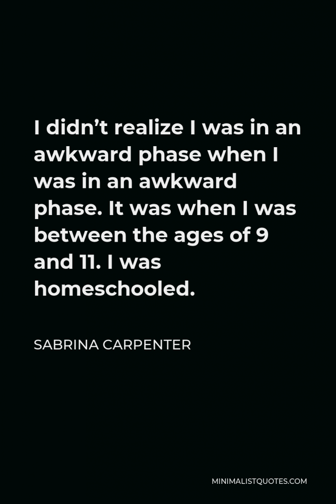 Sabrina Carpenter Quote - I didn’t realize I was in an awkward phase when I was in an awkward phase. It was when I was between the ages of 9 and 11. I was homeschooled.
