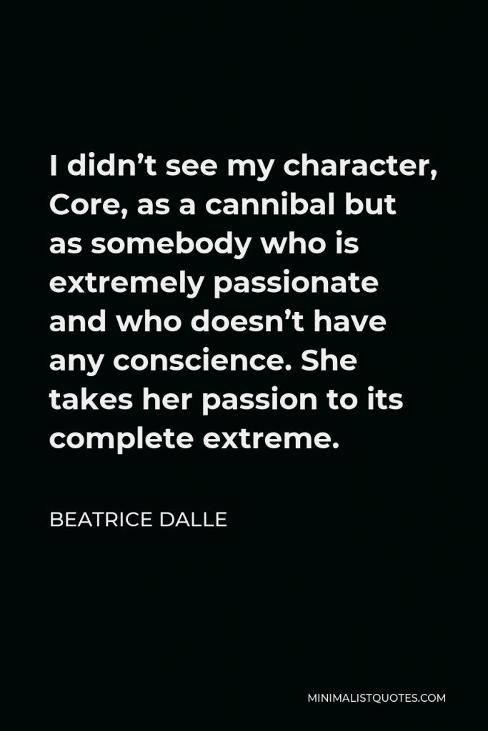 Beatrice Dalle Quote - I didn’t see my character, Core, as a cannibal but as somebody who is extremely passionate and who doesn’t have any conscience. She takes her passion to its complete extreme.