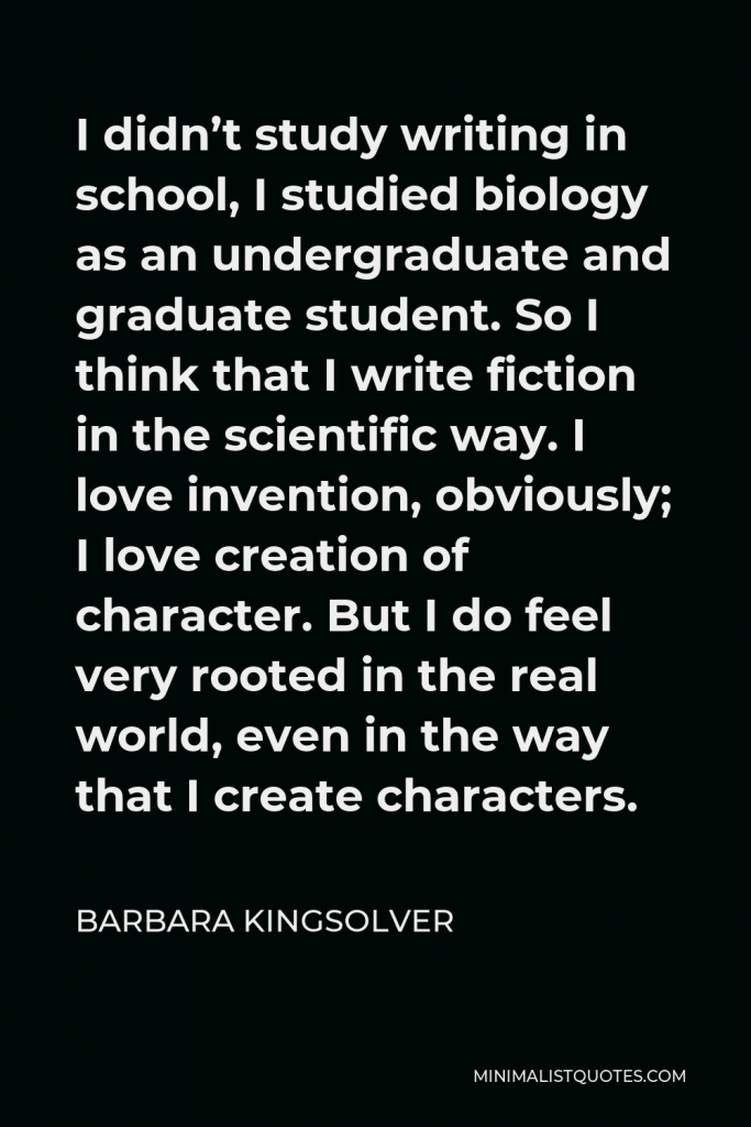 Barbara Kingsolver Quote - I didn’t study writing in school, I studied biology as an undergraduate and graduate student. So I think that I write fiction in the scientific way. I love invention, obviously; I love creation of character. But I do feel very rooted in the real world, even in the way that I create characters.