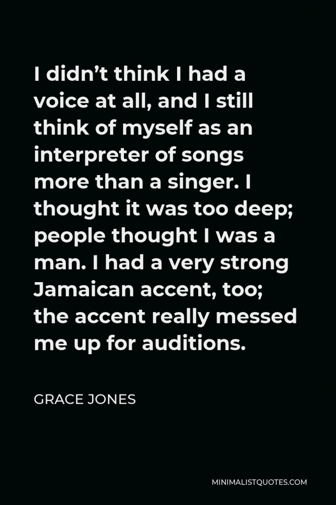 Grace Jones Quote - I didn’t think I had a voice at all, and I still think of myself as an interpreter of songs more than a singer. I thought it was too deep; people thought I was a man. I had a very strong Jamaican accent, too; the accent really messed me up for auditions.