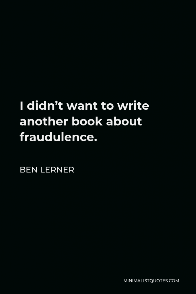 Ben Lerner Quote - I didn’t want to write another book about fraudulence.