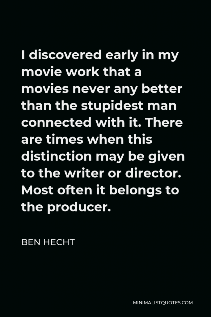 Ben Hecht Quote - I discovered early in my movie work that a movies never any better than the stupidest man connected with it. There are times when this distinction may be given to the writer or director. Most often it belongs to the producer.