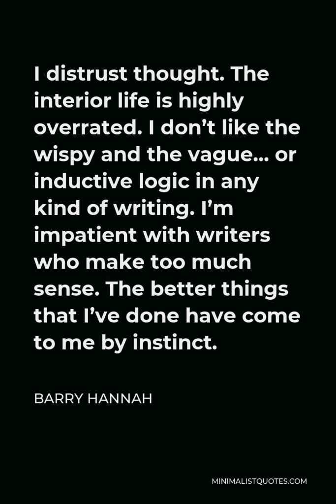 Barry Hannah Quote - I distrust thought. The interior life is highly overrated. I don’t like the wispy and the vague… or inductive logic in any kind of writing. I’m impatient with writers who make too much sense. The better things that I’ve done have come to me by instinct.