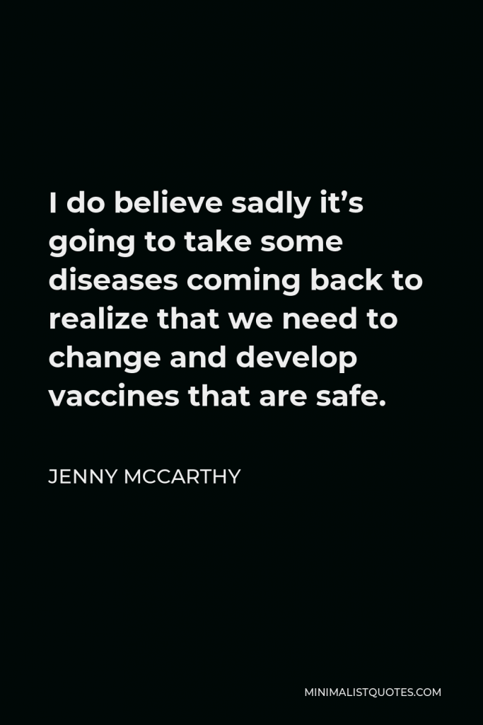 Jenny McCarthy Quote - I do believe sadly it’s going to take some diseases coming back to realize that we need to change and develop vaccines that are safe.