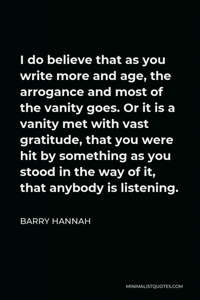 Barry Hannah Quote - I do believe that as you write more and age, the arrogance and most of the vanity goes. Or it is a vanity met with vast gratitude, that you were hit by something as you stood in the way of it, that anybody is listening.