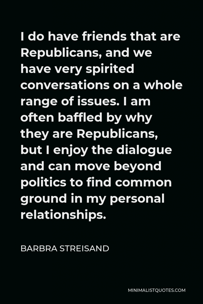 Barbra Streisand Quote - I do have friends that are Republicans, and we have very spirited conversations on a whole range of issues. I am often baffled by why they are Republicans, but I enjoy the dialogue and can move beyond politics to find common ground in my personal relationships.