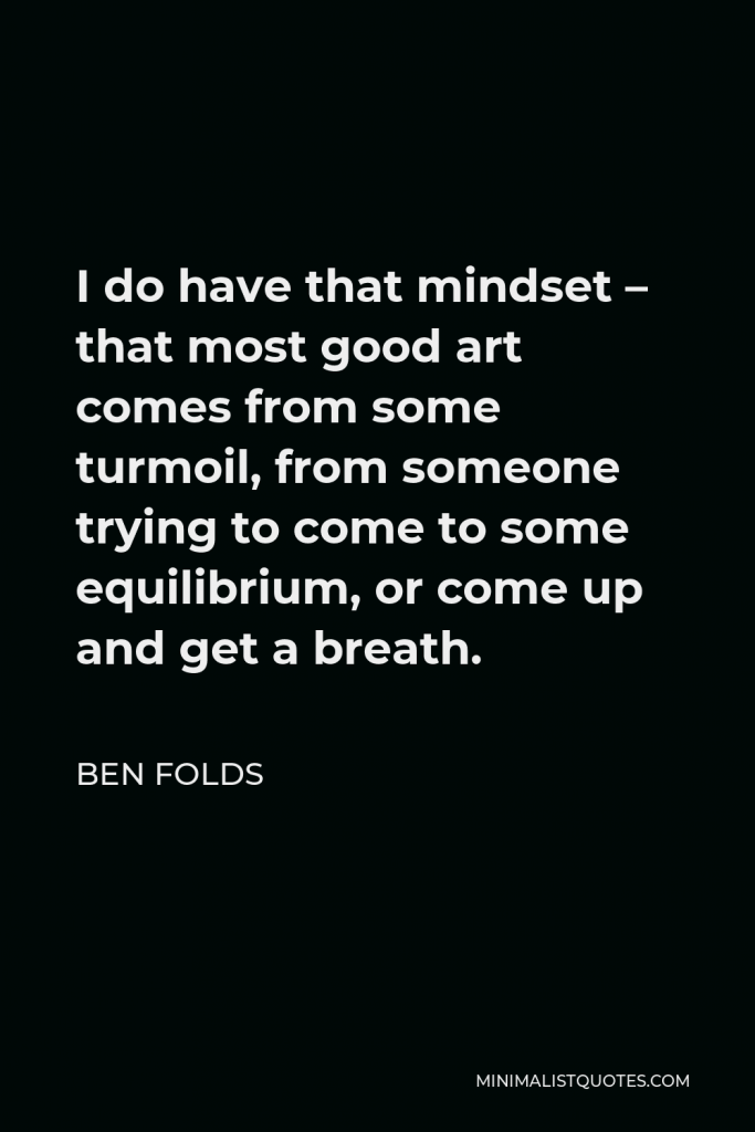 Ben Folds Quote - I do have that mindset – that most good art comes from some turmoil, from someone trying to come to some equilibrium, or come up and get a breath.